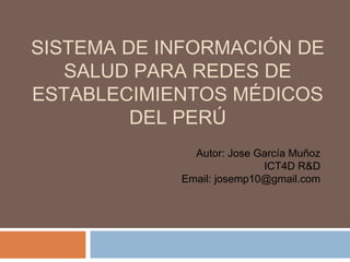 SISTEMA DE INFORMACIÓN DE
   SALUD PARA REDES DE
ESTABLECIMIENTOS MÉDICOS
         DEL PERÚ
              Autor: Jose García Muñoz
                           ICT4D R&D
            Email: josemp10@gmail.com
 