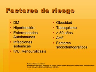 Factores de riesgo DM  Hipertensión. Enfermedades Autoinmunes Infecciones sistémicas IVU, Renourolitiasis Obesidad Tabaquismo >  50 años AHF Factores sociodemográficos National Kidney Foundation.  K/DOQI clinical practice guidelines for chronic kidney disease: evaluation, classification, and stratification.  Am. J. Kidney Dis. 2002 Feb;39(2 Suppl 1):S1-266.   
