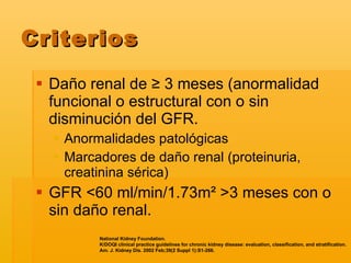Criterios Daño renal de  ≥ 3 meses (anormalidad funcional o estructural con o sin disminución del GFR. Anormalidades patológicas Marcadores de daño renal (proteinuria, creatinina sérica) GFR  <60 ml/min/1.73m² >3 meses con o sin daño renal. National Kidney Foundation.  K/DOQI clinical practice guidelines for chronic kidney disease: evaluation, classification, and stratification.  Am. J. Kidney Dis. 2002 Feb;39(2 Suppl 1):S1-266.   