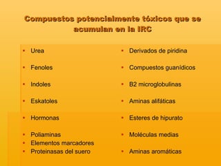 Urea Fenoles Indoles Eskatoles Hormonas Poliaminas Elementos marcadores Proteinasas del suero Derivados de piridina Compuestos guanídicos B2 microglobulinas  Aminas alifáticas Esteres de hipurato Moléculas medias Aminas aromáticas   Compuestos potencialmente tóxicos que se acumulan en la IRC 
