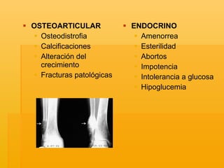 OSTEOARTICULAR Osteodistrofia Calcificaciones Alteración del crecimiento Fracturas patológicas ENDOCRINO Amenorrea Esterilidad Abortos Impotencia Intolerancia a glucosa Hipoglucemia 