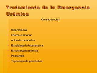 Consecuencias  Hiperkalemia Edema pulmonar Acidosis metabólica Encefalopatía hipertensiva Encefalopatía urémica Pericarditis Taponamiento pericárdico  Tratamiento de la Emergencia Urémica 