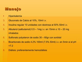 Hiperkalemia Gluconato de Calcio al 10%, 10ml i.v. Insulina regular 10 unidades con dextrosa al 50% 50ml i.v. Albuterol (salbutamol) 0.5 – 1mg i.v. en 15min o 10 – 20 mg inhalados Sulfonato polysteron de sodio 30 – 60gr con sorbitol  Bicarbonato de sodio 4.2% 100ml (7.5% 50ml) i.v. en 5min si el pH <7.2 Diálisis: preferentemente hemodiálisis Manejo 