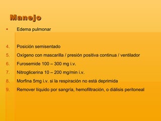 Edema pulmonar  Posición semisentado Oxígeno con mascarilla / presión positiva continua / ventilador Furosemide 100 – 300 mg i.v. Nitroglicerina 10 – 200 mg/min i.v. Morfina 5mg i.v. si la respiración no está deprimida Remover líquido por sangría, hemofiltración, o diálisis peritoneal Manejo 