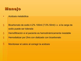 Acidosis metabólica Bicarbonato de sodio 4.2% 100ml (7.5% 50ml) i.v. si la carga de sodio puede ser tolerada Hemofiltración si el paciente es hemodinámicamente inestable Hemodializar por 2hrs con dializado con bicarbonato  Monitorear el calcio al corregir la acidosis   Manejo 