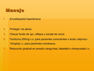 Encefalopatía hipertensiva Proteger vía aérea Checar fondo de ojo, reflejos y escala de coma Fenitoína 300mg v.o. para pacientes conscientes o ácido valproico 10mg/kg i.v. para pacientes comatosos. Reducción gradual en presión sanguínea, labetalol o nitroprusiato i.v. Manejo 