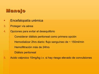 Encefalopatía urémica  Proteger vía aérea Opciones para evitar el desequilibrio Considerar diálisis peritoneal como primera opción  Hemodializar 2hrs diario: flujo sanguíneo de ~ 150ml/min Hemofiltración más de 24hrs Diálisis peritoneal  Acido valproico 10mg/kg i.v. si hay riesgo elevado de convulsiones Manejo 