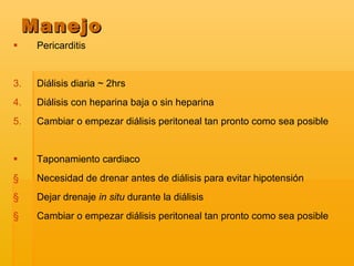 Pericarditis  Diálisis diaria ~ 2hrs Diálisis con heparina baja o sin heparina Cambiar o empezar diálisis peritoneal tan pronto como sea posible  Taponamiento cardiaco  Necesidad de drenar antes de diálisis para evitar hipotensión Dejar drenaje  in situ  durante la diálisis  Cambiar o empezar diálisis peritoneal tan pronto como sea posible   Manejo 