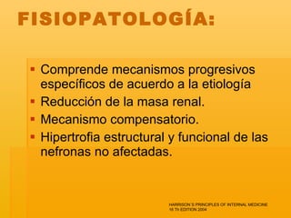 FISIOPATOLOGÍA:  Comprende mecanismos progresivos específicos de acuerdo a la etiología Reducción de la masa renal.  Mecanismo compensatorio. Hipertrofia estructural y funcional de las nefronas no afectadas.  HARRISON´S PRINCIPLES OF INTERNAL MEDICINE 16 Th EDITION 2004 