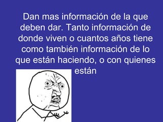 Dan mas información de la que
deben dar. Tanto información de
donde viven o cuantos años tiene
como también información de lo
que están haciendo, o con quienes
están