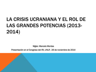 LA CRISIS UCRANIANA Y EL ROL DE
LAS GRANDES POTENCIAS (2013-
2014)
Mgter. Marcelo Montes
Presentación en el Congreso del IRI, UNLP, 26 de noviembre de 2014
 