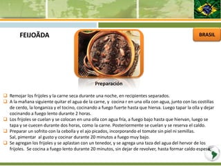 BRASIL
Preparación
 Remojar los frijoles y la carne seca durante una noche, en recipientes separados.
 A la mañana siguiente quitar el agua de la carne, y cocina r en una olla con agua, junto con las costillas
de cerdo, la longaniza y el tocino, cocinando a fuego fuerte hasta que hierva. Luego tapar la olla y dejar
cocinando a fuego lento durante 2 horas.
 Los frijoles se cuelan y se colocan en una olla con agua fría, a fuego bajo hasta que hiervan, luego se
tapa y se cuecen durante dos horas, como la carne. Posteriormente se cuelan y se reserva el caldo.
 Preparar un sofrito con la cebolla y el ajo picados, incorporando el tomate sin piel ni semillas.
Sal, pimentar al gusto y cocinar durante 20 minutos a fuego muy bajo.
 Se agregan los frijoles y se aplastan con un tenedor, y se agrega una taza del agua del hervor de los
frijoles. Se cocina a fuego lento durante 20 minutos, sin dejar de revolver, hasta formar caldo espeso.
FEIJOÃDA
 