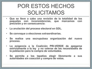 POR ESTOS HECHOS
           SOLICITAMOS
• Que se lleve a cabo una revisión de la totalidad de los
  paquetes con inconsistencias, que marcamos con
  precisión y en consecuencia:
• La anulación del proceso electoral en GDL.
• Se convoque a elecciones extraordinarias.
• Se realice una escrupulosa organización del nuevo
  proceso.
• La exigencia a la Coalición PRI-VERDE de apegarse
  estrictamente a la ley y no valerse de las necesidades de
  la población para la compra de voluntades.
• Se permita a los tapatíos elegir libremente a sus
  autoridades sin coacción y compra de votos.
 