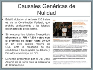 Causales Genéricas de
                    Nulidad
• Existió violación al Articulo 130 inciso
  e), de la Constitución Federal, que
  prohíbe estrictamente a las Iglesias
  hacer actos de proselitismo.

• Sin embargo las Iglesias Evangélicas
  ofrecieron al PRI 47,200 votos con
  la promesa de llegar hasta 90,000
  en un acto publico masivo en
  GDL, ante la presencia de los
  candidatos a Gobernador de Jalisco y
  Presidente Municipal de GDL.

• Denuncia presentada por el Dip. José
  Antonio de la Torre ante la Secretaría
  de Gobernacíón.
 
