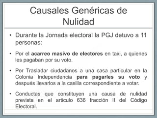 Causales Genéricas de
               Nulidad
• Durante la Jornada electoral la PGJ detuvo a 11
  personas:
• Por el acarreo masivo de electores en taxi, a quienes
  les pagaban por su voto.

• Por Trasladar ciudadanos a una casa particular en la
  Colonia Independencia para pagarles su voto y
  después llevarlos a la casilla correspondiente a votar.

• Conductas que constituyen una causa de nulidad
  prevista en el articulo 636 fracción II del Código
  Electoral.
 