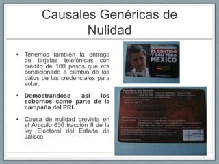 Causales Genéricas de
                Nulidad
• Tenemos también la entrega
  de tarjetas telefónicas con
  crédito de 100 pesos que era
  condicionado a cambio de los
  datos de las credenciales para
  votar.
• Demostrándose    así  los
  sobornos como parte de la
  campaña del PRI.
• Causa de nulidad prevista en
  el Articulo 636 fracción II de la
  ley Electoral del Estado de
  Jalisco
 