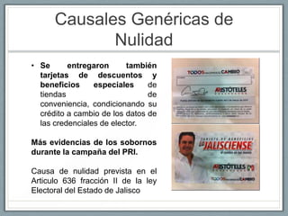 Causales Genéricas de
             Nulidad
• Se      entregaron      también
  tarjetas de descuentos y
  beneficios     especiales     de
  tiendas                       de
  conveniencia, condicionando su
  crédito a cambio de los datos de
  las credenciales de elector.

Más evidencias de los sobornos
durante la campaña del PRI.

Causa de nulidad prevista en el
Articulo 636 fracción II de la ley
Electoral del Estado de Jalisco
 