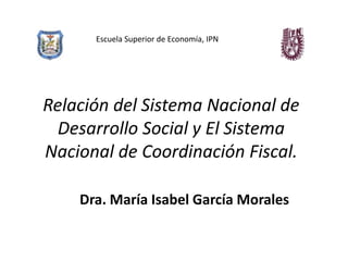 Escuela Superior de Economía, IPN




Relación del Sistema Nacional de
  Desarrollo Social y El Sistema
Nacional de Coordinación Fiscal.

    Dra. María Isabel García Morales
 