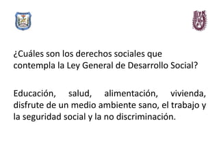 ¿Cuáles son los derechos sociales que
contempla la Ley General de Desarrollo Social?

Educación, salud, alimentación, vivienda,
disfrute de un medio ambiente sano, el trabajo y
la seguridad social y la no discriminación.
 