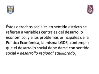 Éstos derechos sociales en sentido estricto se
refieren a variables centrales del desarrollo
económico, y a los problemas principales de la
Política Económica, la misma LGDS, contempla
que el desarrollo social debe darse con sentido
social y desarrollo regional equilibrado.
 