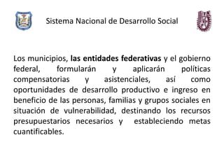 Sistema Nacional de Desarrollo Social



Los municipios, las entidades federativas y el gobierno
federal,     formularán     y     aplicarán     políticas
compensatorias      y     asistenciales,    así    como
oportunidades de desarrollo productivo e ingreso en
beneficio de las personas, familias y grupos sociales en
situación de vulnerabilidad, destinando los recursos
presupuestarios necesarios y estableciendo metas
cuantificables.
 