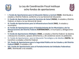La Ley de Coordinación Fiscal instituye
                       ocho fondos de aportaciones

•   I. Fondo de Aportaciones para la Educación Básica y normal (FAEB). Distribuido a
    estados y Distrito Federal, conforme a la Ley General de Educación.
•   II. Fondo de Aportaciones para los Servicios de Salud (FASSA). A estados y Distrito
    Federal, en base a la Ley General de Salud.
•   III. Fondo de Aportaciones para la Infraestructura Social (FAIS). A estados y
    municipios.
•   IV. Fondo de Aportaciones para el Fortalecimiento de los Municipios y de las
    Demarcaciones del Distrito Federal (FORTAMUNDF). A municipios y delegaciones
    del DF.
•   V. Fondo de Aportaciones Múltiples (FAM), a estados y Distrito Federal. Se destina
    a desayunos escolares, apoyos alimentarios, y de asistencia social a la población.
•   VI. Fondo de Aportaciones para la Educación Tecnológica y de Adultos (FAETA). Se
    transfiere a estados y Distrito Federal.
•   VII. Fondo de Aportaciones para la Seguridad Pública de los Estados y del Distrito
    Federal (FASP). A estados y DF.
•   VIII. Fondo de Aportaciones para el Fortalecimiento de Entidades Federativas
    (FEF). Distribuido a los estados.
 