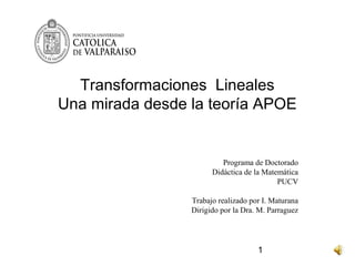 Transformaciones Lineales
Una mirada desde la teoría APOE


                          Programa de Doctorado
                       Didáctica de la Matemática
                                           PUCV

                 Trabajo realizado por I. Maturana
                 Dirigido por la Dra. M. Parraguez




                                     1
 