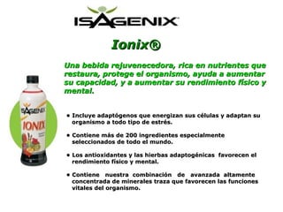 Ionix® Una bebida rejuvenecedora, rica en nutrientes que restaura, protege el organismo, ayuda a aumentar su capacidad, y a aumentar su rendimiento físico y mental . •  Incluye adaptógenos que energizan sus células y adaptan su  organismo a todo tipo de estrés. •  Contiene más de 200 ingredientes especialmente  seleccionados de todo el mundo. •  Los antioxidantes y las hierbas adaptogénicas  favorecen el  rendimiento físico y mental. •  Contiene  nuestra  combinación  de  avanzada  altamente  concentrada de minerales traza que favorecen las funciones  vitales del organismo. 