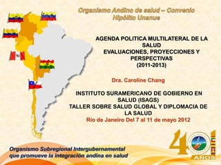 AGENDA POLITICA MULTILATERAL DE LA
                                             SALUD
                                 EVALUACIONES, PROYECCIONES Y
                                         PERSPECTIVAS
                                           (2011-2013)

                                     Dra. Caroline Chang

                       INSTITUTO SURAMERICANO DE GOBIERNO EN
                                     SALUD (ISAGS)
                     TALLER SOBRE SALUD GLOBAL Y DIPLOMACIA DE
                                        LA SALUD
                          Río de Janeiro Del 7 al 11 de mayo 2012




Organismo Subregional Intergubernamental
que promueve la integración andina en salud
 