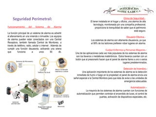 Seguridad Perimetral:
Funcionamiento del Sistema de Alarma
La función principal de un sistema de alarma es advertir
el allanamiento en una vivienda o inmueble. Los equipos
de alarma pueden estar conectados con una Central
Receptora, también llamada Central de Monitoreo, a
través de teléfono, radio, celular o internet . Además de
cumplir una función disuasoria, activando una sirena
que funciona a unos 90 db.
Clima de Seguridad.-
El tener instalada en el hogar u oficina, una alarma de alta
tecnología, monitoreada por una compañía profesional;
proporciona la tranquilidad de saber que el patrimonio
está seguro.
Disuasión Efectiva.-
Los sistemas de alarma son altamente disuasivos, ya que
el 99% de los ladrones prefieren robar lugares sin alarma.
Cuidan Enfermos y Personas Mayores.-
Una de las aplicaciones cada vez más populares de los sistemas de alarma
son los llaveros o medallones inalámbricos. Estos llaveros cuentan con un
botón que al presionarlo hacen que el panel de alarma llame a uno o varios
lugares predeterminados.
Detección de Incendios.-
Una aplicación importante de los sistemas de alarma es la detección
inmediata de humo o fuego en la propiedad; el panel de alarma envía una
señal especial a la Central Monitora para que ésta de aviso a las unidades de
emergencia adecuadas.
Automatización.-
La mayoría de los sistemas de alarma cuentan con funciones de
automatización que permiten controlar el encendido de luces, el control de
puertas, activación de dispositivos especiales, etc.
 