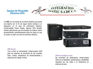 Equipo de Respaldo
Eléctrico UPS:
UPS de montaje en rack,
De suministro de alimentación ininterrumpida
(SAI) con la fiabilidad, características y flexibilidad
requerida por las redes y la electrónica en
entornos de rack.
UPS de red,
True on-line de alimentación ininterrumpida (SAI)
para los sistemas de servidores de red, puentes,
hubs, routers, dispositivos de almacenamiento y
estaciones de trabajo críticas.
Un UPS, es una fuente de suministro eléctrico que posee
una batería con el fin de seguir dando energía a un
dispositivo en el caso de interrupción eléctrica.
Uninterruptible Power Supply. Algunos UPS también
ofrecen aplicaciones que se encargan de realizar ciertos
procedimientos automáticamente para los casos en que
el usuario no esté y se corte el suministro eléctrico.
 