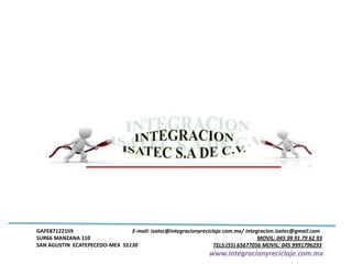 GAFE871221li9 E-mail: isatec@integracionyreciclaje.com.mx/ integracion.isatec@gmail.com
SUR66 MANZANA 110 MOVIL: 045 99 91 79 62 93
SAN AGUSTIN ECATEPECEDO-MEX 55130 TELS:(55) 65677056 MOVIL: 045 9991796293
www.integracionyreciclaje.com.mx
 