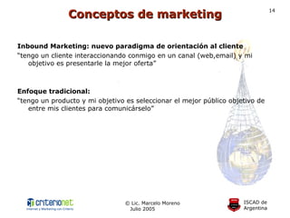 Inbound Marketing: nuevo paradigma de orientación al cliente “ tengo un cliente interaccionando conmigo en un canal (web,email) y mi objetivo es presentarle la mejor oferta” Enfoque tradicional: “ tengo un producto y mi objetivo es seleccionar el mejor público objetivo de entre mis clientes para comunicárselo” Conceptos de marketing 