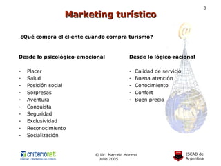 Marketing turístico ¿Qué compra el cliente cuando compra turismo? Desde lo psicológico-emocional Desde lo lógico-racional Placer -  Calidad de servicio Salud -  Buena atención Posición social -  Conocimiento Sorpresas -  Confort Aventura -  Buen precio  Conquista Seguridad Exclusividad Reconocimiento Socialización 