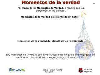 Momentos de la verdad Momentos de la Verdad del cliente de un hotel Los momentos de la verdad son aquellas ocasiones en que el cliente precisa de la empresa o sus servicios, y los juzga según el trato recibido. “ El  mapa  de los  Momentos de Verdad , a medida que los experimentan los clientes”. Momentos de la Verdad del cliente de un restaurante 