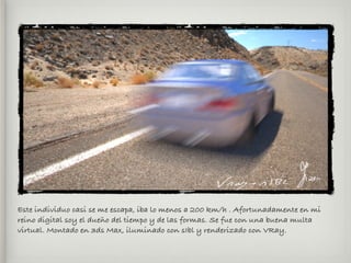 Este individuo casi se me escapa, iba lo menos a 200 km/h . Afortunadamente en mi
reino digital soy el dueño del tiempo y de las formas. Se fue con una buena multa
virtual. Montado en 3ds Max, iluminado con sIbl y renderizado con VRay.
 