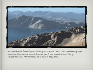 Mi mundo esta formado por aristas y caras norte... Horizontes enormes y lagos
apacibles. Esta es una escena demo de Vue 9 pero llevada a 3ds.Max y
representada con Mental Ray. Es la escena de portada.
 