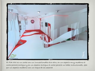 El Fiat 500 es un coche con un incuestionable aire retro, en un espacio muy moderno el
coche parecía antiguo y en un espacio antiguo el coche parecía no haber evolucionado, opte
por un espacio moderno con un toque de los sesenta
 