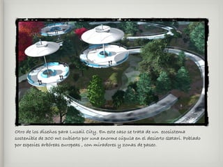 Otro de los diseños para Lusail City. En este caso se trata de un ecosistema
sostenible de 300 mt cubierto por una enorme cúpula en el desierto Qatari. Poblado
por especies arbóreas europeas , con miradores y zonas de paseo.
 