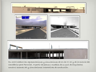 En 2004 elabore las representaciones y simulaciones de la vía M-40 y de la autovia del
Cantábrico para Ferrovial. A partir de planos o modelos de su pull de arquitectos
construí escenas 3D y simulaciones interactivas de conducción .
 