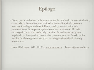 Epilogo
•   Como puede deducirse de la presentación, he realizado labores de diseño,
    creatividad e ilustración para casi todos los medios, desde prensa a
    internet. Catalogos, revistas follletos, vinilo, carteles, sitios web,
    presentaciones de empresa, aplicaciones interactivas etc. He sido
    escenógrafo de tv y he hecho algo de cine. Actualmente estoy mas
    implicado en los espacios comerciales y me encuentro cómodo en los
    medios de ultima generación y las tecnologías de realidad virtual y
    aumentada.

•   Ismael Del pozo. 649174123. www.ismaxx.es.       Ismaxx@amestudio.es
 