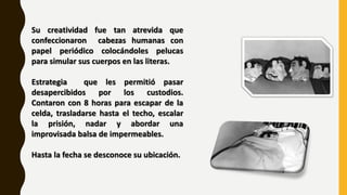 Su creatividad fue tan atrevida que
confeccionaron cabezas humanas con
papel periódico colocándoles pelucas
para simular sus cuerpos en las literas.
Estrategia que les permitió pasar
desapercibidos por los custodios.
Contaron con 8 horas para escapar de la
celda, trasladarse hasta el techo, escalar
la prisión, nadar y abordar una
improvisada balsa de impermeables.
Hasta la fecha se desconoce su ubicación.
 