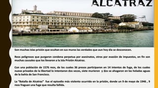 Son muchas islas prisión que ocultan en sus muros las verdades que aun hoy día se desconocen.
Reos peligrosos que purgaron condena perpetua por asesinatos, otros por evasión de impuestos, en fin son
muchas causales que los llevaron a la Isla Prisión Alcatraz.
Con una población de 1576 reos, de los cuales 36 presos participaron en 14 intentos de fuga, de los cuales
nueve privados de la libertad lo intentaron dos veces, siete murieron y dos se ahogaron en las heladas aguas
de la bahía de San Francisco.
La “Batalla de Alcatraz” fue el episodio más violento ocurrido en la prisión, donde un 9 de mayo de 1946 , 9
reos fraguan una fuga que resulta fallida.
 