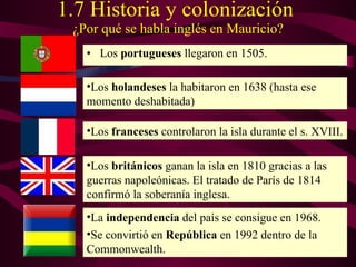 1.7 Historia  y colonización   ¿Por qué se habla inglés en Mauricio? Los   portugueses   llegaron en 1505. La  independencia  del país se consigue en 1968. Se convirtió en  República  en 1992 dentro de la Commonwealth. Los  británicos  ganan la isla en 1810 gracias a las guerras napoleónicas. El tratado de París de 1814 confirmó la soberanía inglesa. Los  franceses  controlaron la isla durante el s. XVIII. Los  holandeses  la habitaron en 1638 (hasta ese momento deshabitada) 