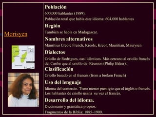 Población 600,000 hablantes (1989).  Población total que habla este idioma: 604,000 hablantes Región También se habla en Madagascar. Nombres alternativos  Mauritius Creole French, Kreole, Kreol, Mauritian, Maurysen Dialectos Criollo de Rodrigues, casi idénticos. Más cercano al criollo francés del Caribe que al criollo de  Réunion (Philip Baker).  Clasificación Criollo basado en el francés (from a broken French) Uso del lenguaje Idioma del comercio. Tiene menor prestigio que el inglés o francés. Los hablantes de criollo usana  su vez el francés. Desarrollo del idioma. Diccionario y gramática propios.  Fragmentos de la Biblia: 1885–1900. Morisyen 
