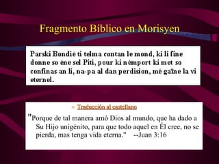 Fragmento Bíblico en Morisyen Traducción al castellano " Porque de tal manera amó Dios al mundo, que ha dado a Su Hijo unigénito, para que todo aquel en Él cree, no se pierda, mas tenga vida eterna."    --Juan 3:16 