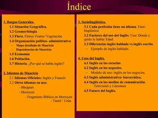 Índice 1. Rasgos Generales. 1.1 Situación Geográfica. 1.2 Geomorfología 1.3   Flora.  Flores/ Frutos/ Vegetación 1.4 Organización político- administrativa Mapa detallado de Mauricio Dependencias de Mauricio. 1.5 Economía 1.6 Población. 1.7 Historia . ¿Por qué se habla inglés? 2. Idiomas de Mauricio 2.1  Idiomas Oficiales:  Inglés y Francés 2.2  Otros idiomas en uso:   - Bhojpuri   - Morisyen   - Fragmento Bíblico en Morisyen  - Tamil / Urdu 3. Sociolingüística. 3.1 Cada profesión tiene un idioma . Etno- lingüística 3.2 Factores del uso del Inglés : Uso/ Dónde y quién lo habla/ Edad. 3.3   Diferencias inglés hablado vs inglés escrito . Ejemplo de inglés hablado. 4. Usos del Inglés. 4.1 Inglés en las escuelas 4.2   Inglés en los negocios. Modelo de uso: inglés en los negocios. 4.3 Inglés administrativo- burocrático. 4.4 Inglés en los medios de comunicación.   Televisión y Literatura 4.5   Futuro del Inglés. 