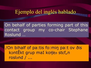 Ejemplo del inglés hablado /On bihalf of pa:tis fo:miŋ pa:t ov ðis kɔntækt grup m a I koɫʃeə stɛfãn roslənd / ... On behalf of parties forming part of this contact group my co-chair Stephane Roslund … 
