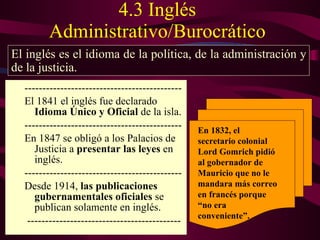 4.3 Inglés Administrativo/Burocrático -------------------------------------------- El 1841 el inglés fue declarado  Idioma Único y Oficial  de la isla.  -------------------------------------------- En 1847 se obligó a los Palacios de Justicia a  presentar las leyes  en inglés. -------------------------------------------- Desde 1914,  las publicaciones gubernamentales oficiales  se publican solamente en inglés. ------------------------------------------- El inglés es el idioma de la política, de la administración y de la justicia. En  1832, el secretario colonial Lord Gomrich pidió al gobernador de Mauricio que no le mandara más correo en francés porque “no era conveniente”. 