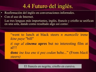 4.4 Futuro del inglés. Reafirmación del inglés en conversaciones informales. Con el uso de Internet .   L as tres lenguas más importantes, inglés, francés y criollo se unifican en una sola, dando como resultado algo así como:  “ went to lunch at black steers  n mamzelle  irene  kine paye  "bill" ti sup al  cinema   apres  but no interesting film at al!!!  donc   ine ksa ene ti poz codan  hehe...” (From  black steers) El francés en negrita, criollo en cursiva. 